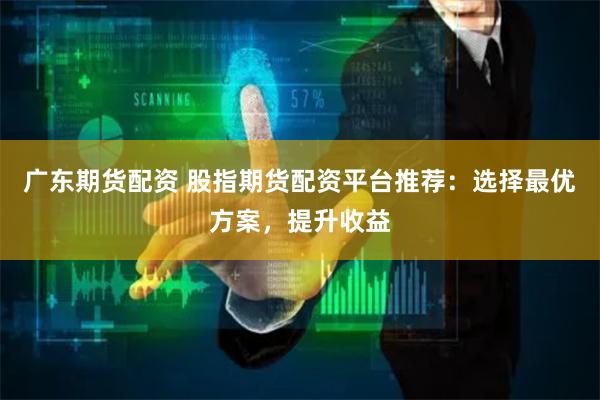 广东期货配资 股指期货配资平台推荐：选择最优方案，提升收益
