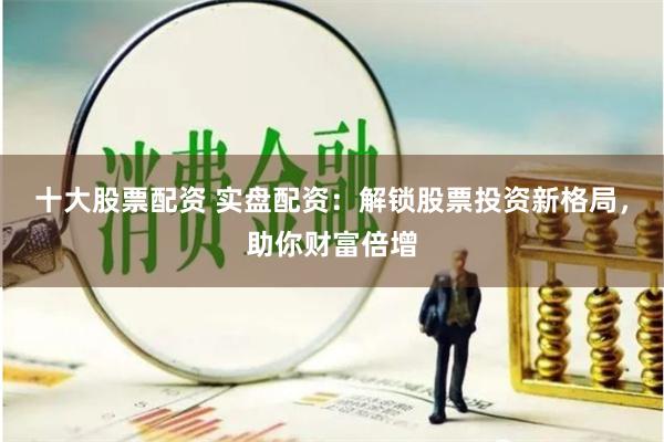 十大股票配资 实盘配资：解锁股票投资新格局，助你财富倍增