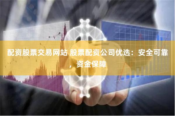 配资股票交易网站 股票配资公司优选：安全可靠，资金保障