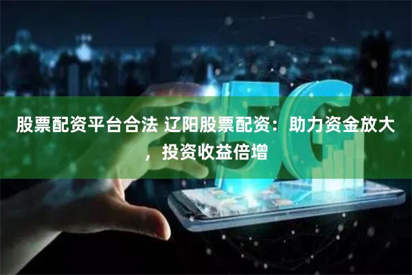股票配资平台合法 辽阳股票配资：助力资金放大，投资收益倍增